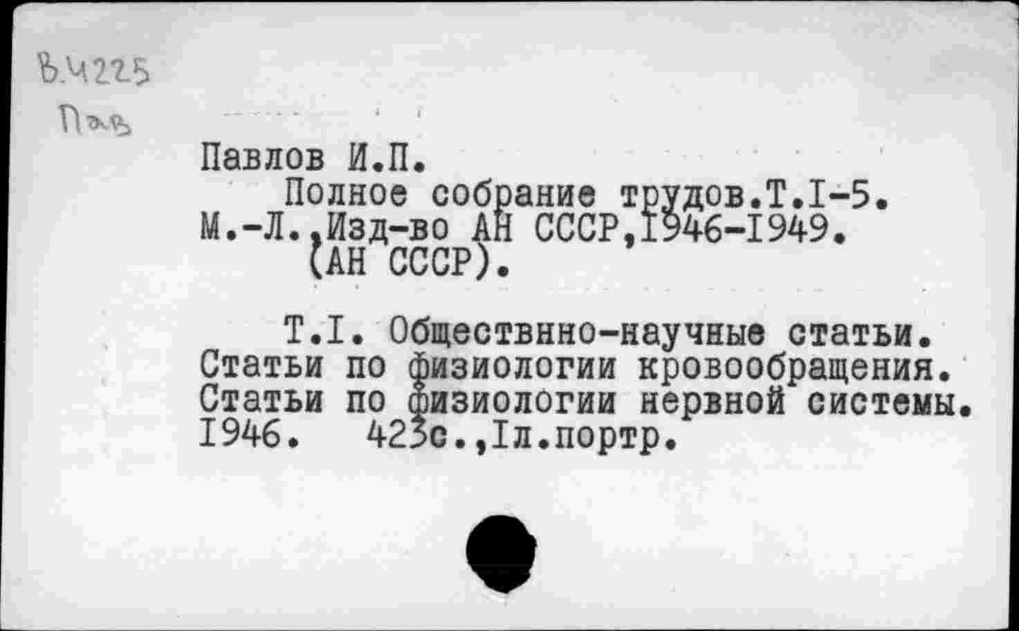 ﻿Ъ.ЧП5
Павлов И.П.
Полное собрание трудов.Т.1-5. М.-Л..Изд-во АН СССР,1946-1949.
(АН СССР).
Т.1. Обществнно-научные статьи. Статьи по физиологии кровообращения. Статьи по физиологии нервной системы 1946.	425с.,1л.портр.